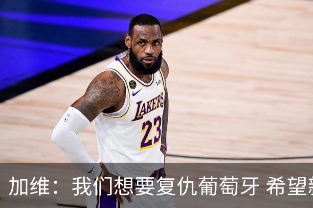 加维：我们想要复仇葡萄牙 希望新赛季和阿尔瓦雷斯当队友